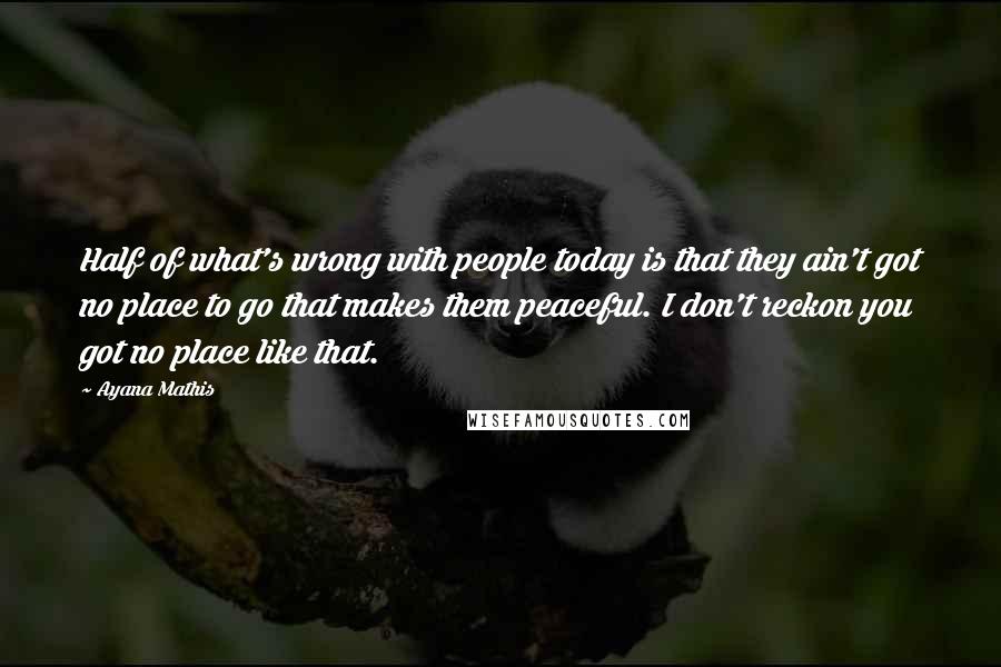 Ayana Mathis Quotes: Half of what's wrong with people today is that they ain't got no place to go that makes them peaceful. I don't reckon you got no place like that.