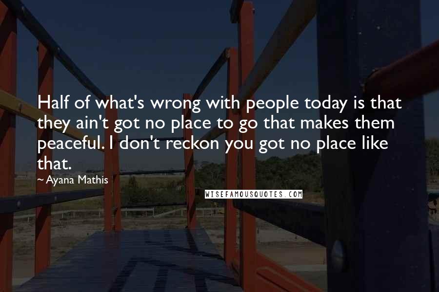 Ayana Mathis Quotes: Half of what's wrong with people today is that they ain't got no place to go that makes them peaceful. I don't reckon you got no place like that.