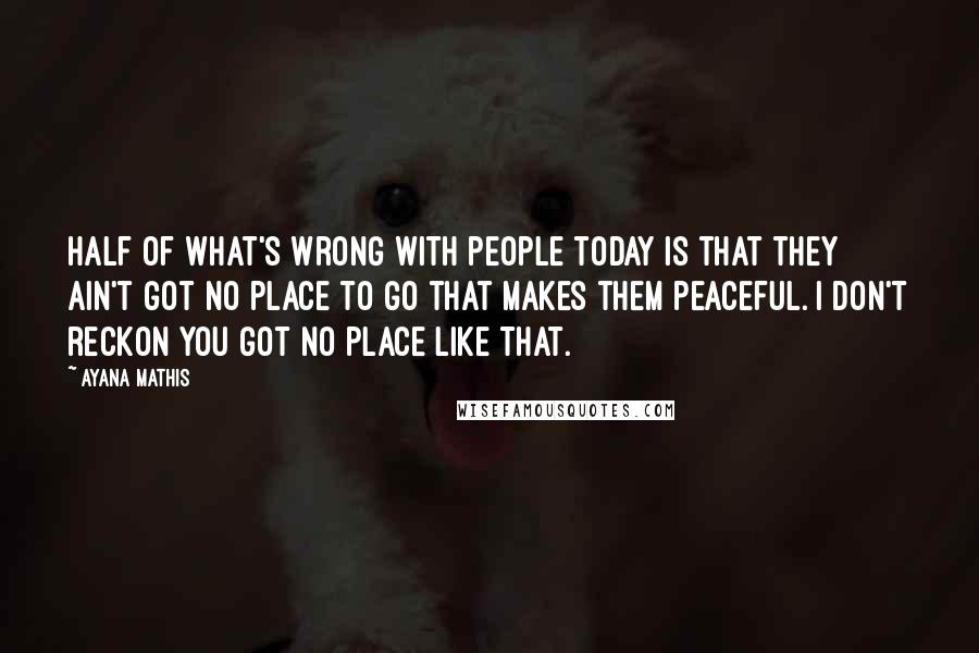 Ayana Mathis Quotes: Half of what's wrong with people today is that they ain't got no place to go that makes them peaceful. I don't reckon you got no place like that.