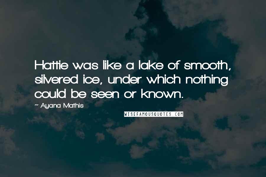Ayana Mathis Quotes: Hattie was like a lake of smooth, silvered ice, under which nothing could be seen or known.