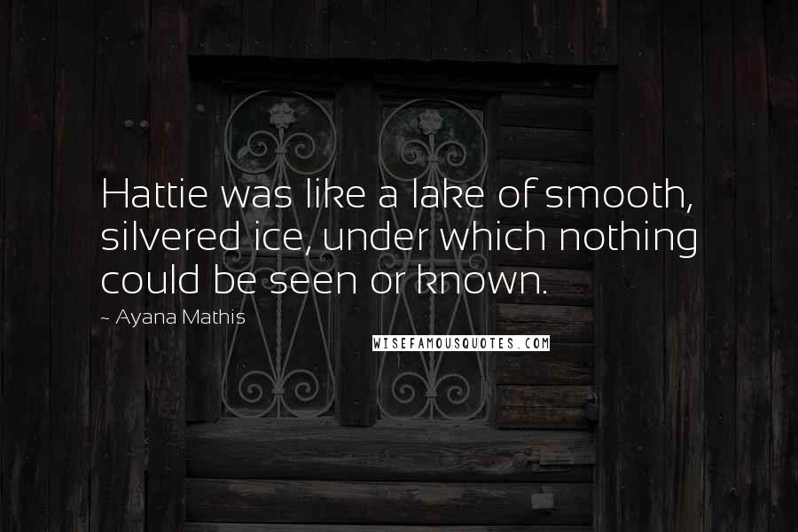 Ayana Mathis Quotes: Hattie was like a lake of smooth, silvered ice, under which nothing could be seen or known.