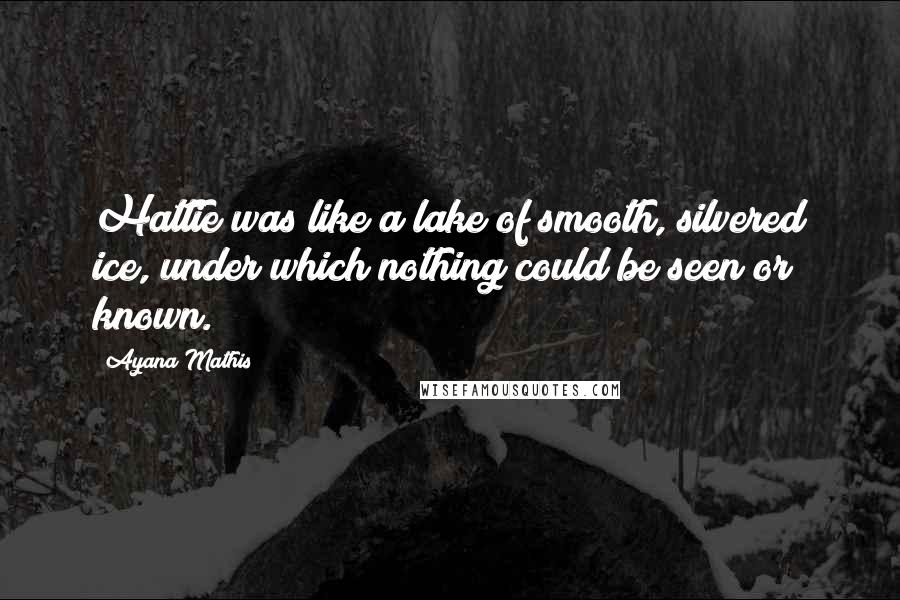 Ayana Mathis Quotes: Hattie was like a lake of smooth, silvered ice, under which nothing could be seen or known.