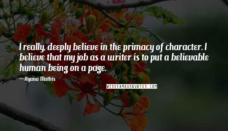 Ayana Mathis Quotes: I really, deeply believe in the primacy of character. I believe that my job as a writer is to put a believable human being on a page.