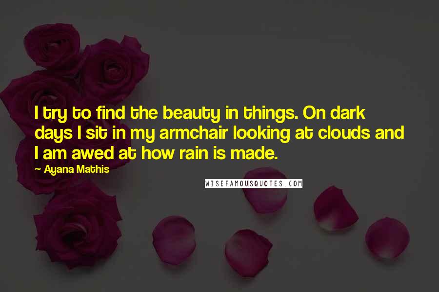 Ayana Mathis Quotes: I try to find the beauty in things. On dark days I sit in my armchair looking at clouds and I am awed at how rain is made.