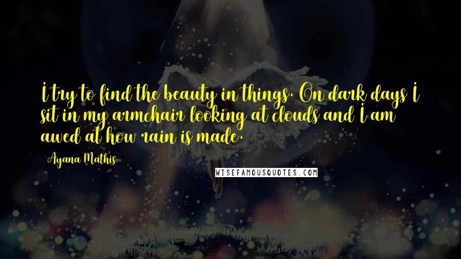 Ayana Mathis Quotes: I try to find the beauty in things. On dark days I sit in my armchair looking at clouds and I am awed at how rain is made.