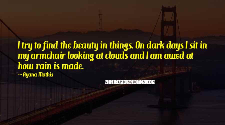 Ayana Mathis Quotes: I try to find the beauty in things. On dark days I sit in my armchair looking at clouds and I am awed at how rain is made.