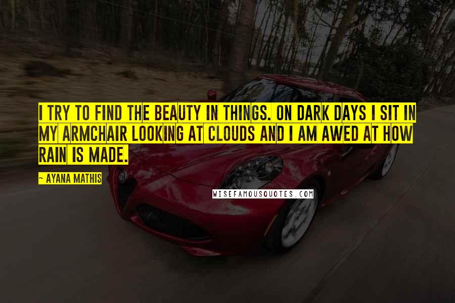 Ayana Mathis Quotes: I try to find the beauty in things. On dark days I sit in my armchair looking at clouds and I am awed at how rain is made.