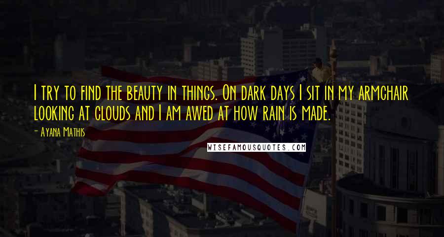 Ayana Mathis Quotes: I try to find the beauty in things. On dark days I sit in my armchair looking at clouds and I am awed at how rain is made.