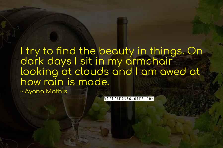 Ayana Mathis Quotes: I try to find the beauty in things. On dark days I sit in my armchair looking at clouds and I am awed at how rain is made.