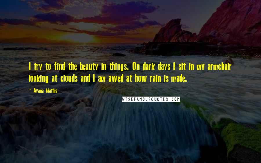 Ayana Mathis Quotes: I try to find the beauty in things. On dark days I sit in my armchair looking at clouds and I am awed at how rain is made.