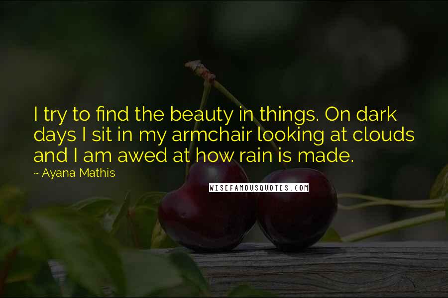 Ayana Mathis Quotes: I try to find the beauty in things. On dark days I sit in my armchair looking at clouds and I am awed at how rain is made.