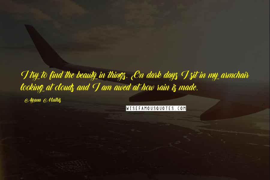 Ayana Mathis Quotes: I try to find the beauty in things. On dark days I sit in my armchair looking at clouds and I am awed at how rain is made.