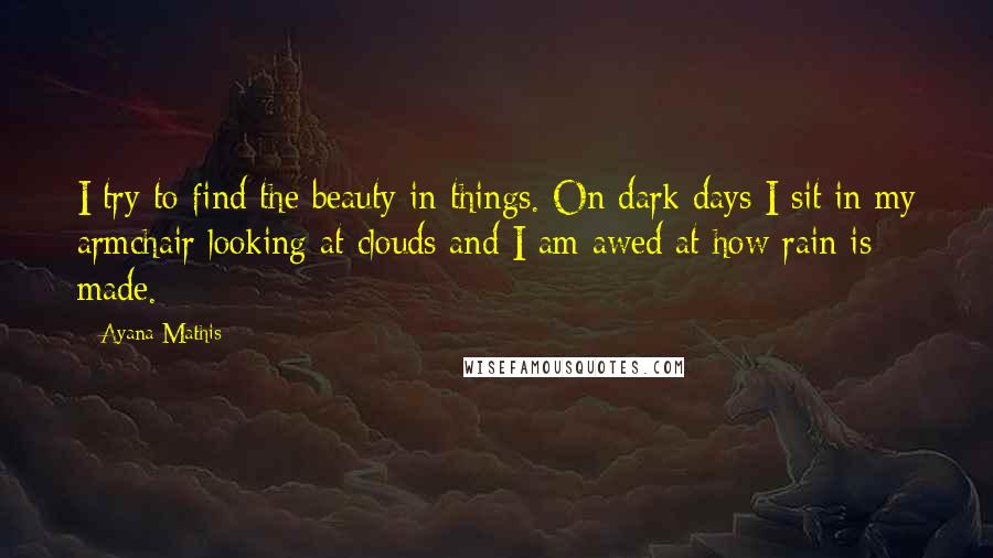 Ayana Mathis Quotes: I try to find the beauty in things. On dark days I sit in my armchair looking at clouds and I am awed at how rain is made.