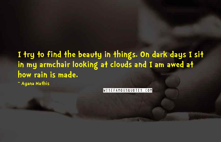 Ayana Mathis Quotes: I try to find the beauty in things. On dark days I sit in my armchair looking at clouds and I am awed at how rain is made.