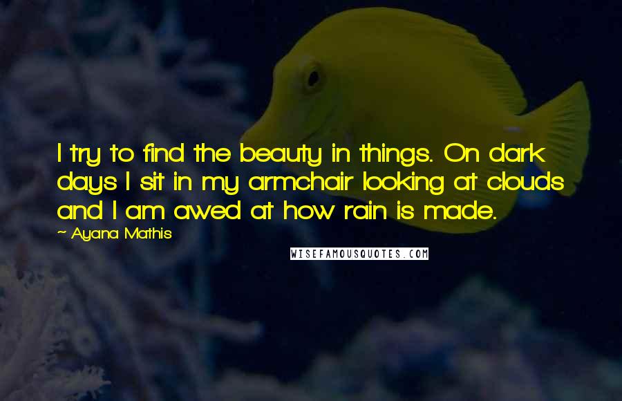 Ayana Mathis Quotes: I try to find the beauty in things. On dark days I sit in my armchair looking at clouds and I am awed at how rain is made.