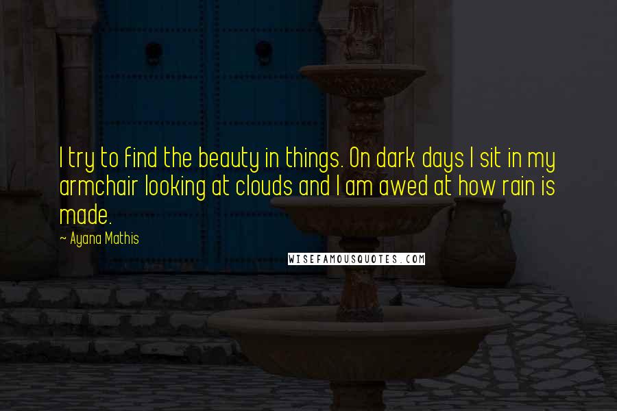 Ayana Mathis Quotes: I try to find the beauty in things. On dark days I sit in my armchair looking at clouds and I am awed at how rain is made.