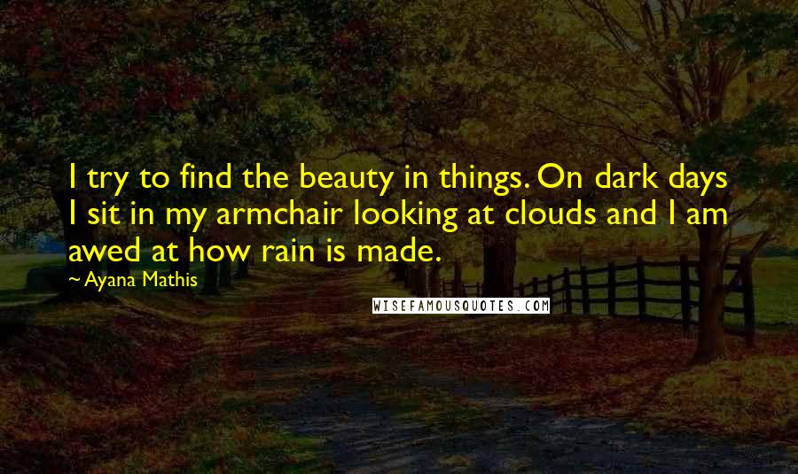 Ayana Mathis Quotes: I try to find the beauty in things. On dark days I sit in my armchair looking at clouds and I am awed at how rain is made.