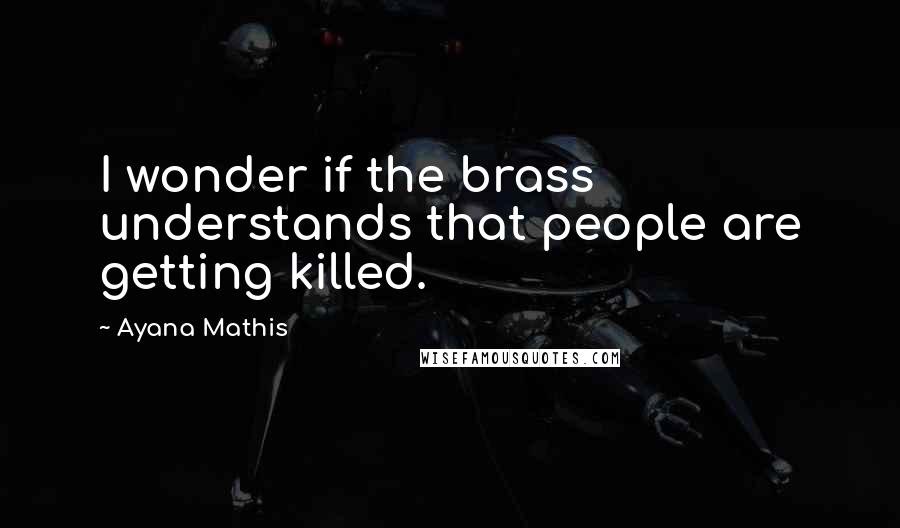 Ayana Mathis Quotes: I wonder if the brass understands that people are getting killed.