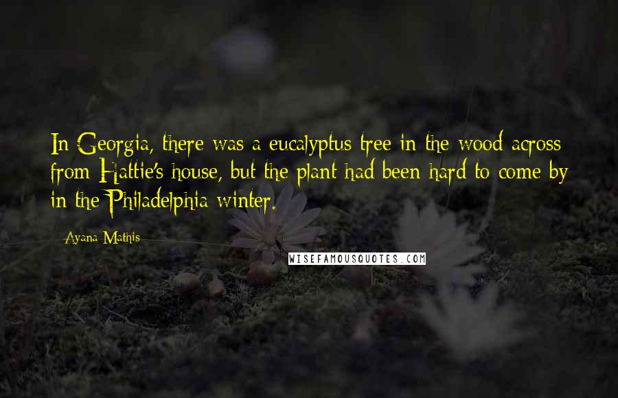 Ayana Mathis Quotes: In Georgia, there was a eucalyptus tree in the wood across from Hattie's house, but the plant had been hard to come by in the Philadelphia winter.