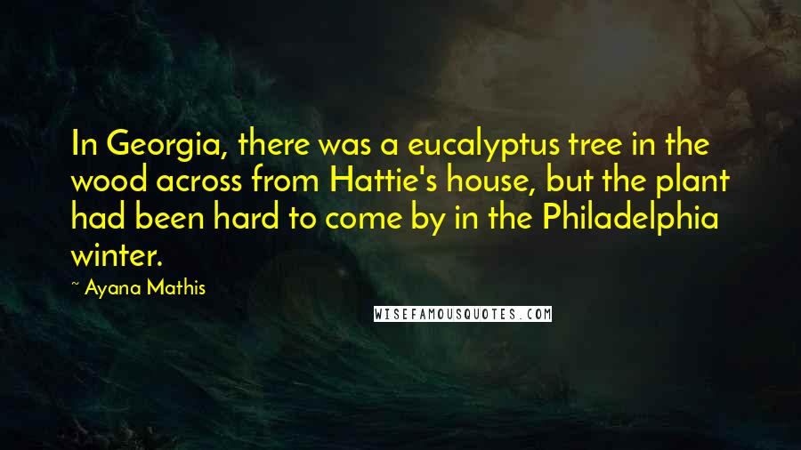 Ayana Mathis Quotes: In Georgia, there was a eucalyptus tree in the wood across from Hattie's house, but the plant had been hard to come by in the Philadelphia winter.