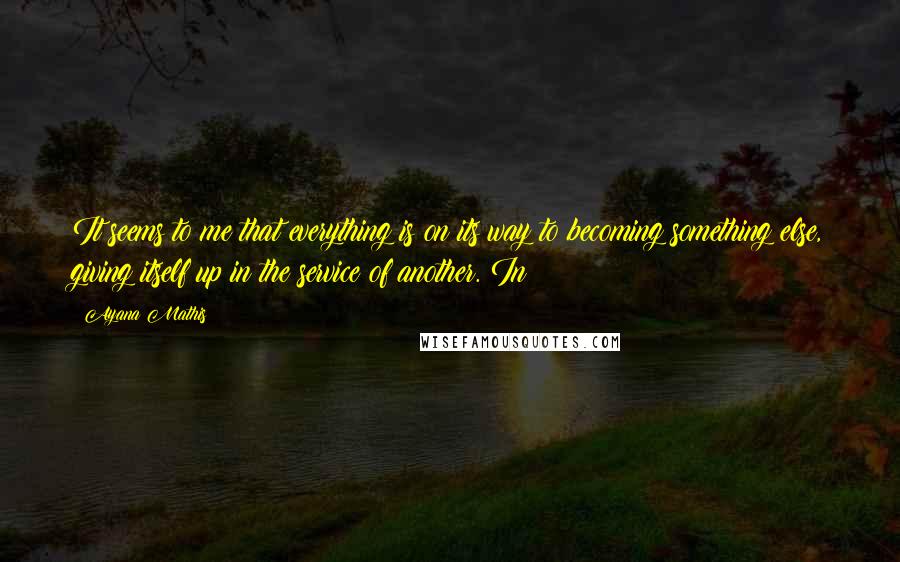 Ayana Mathis Quotes: It seems to me that everything is on its way to becoming something else, giving itself up in the service of another. In