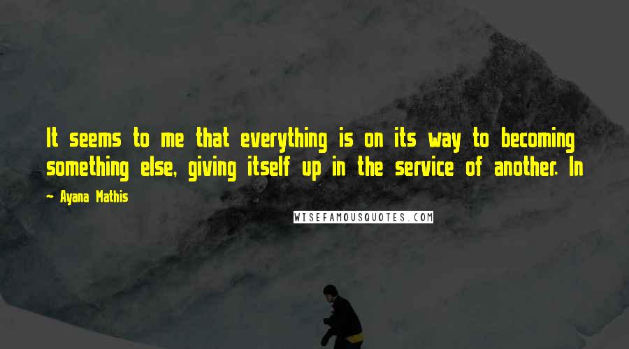 Ayana Mathis Quotes: It seems to me that everything is on its way to becoming something else, giving itself up in the service of another. In