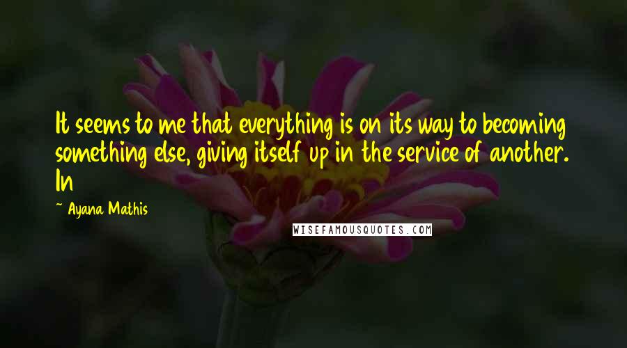 Ayana Mathis Quotes: It seems to me that everything is on its way to becoming something else, giving itself up in the service of another. In