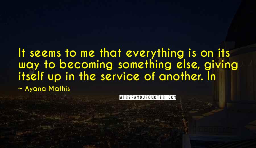 Ayana Mathis Quotes: It seems to me that everything is on its way to becoming something else, giving itself up in the service of another. In