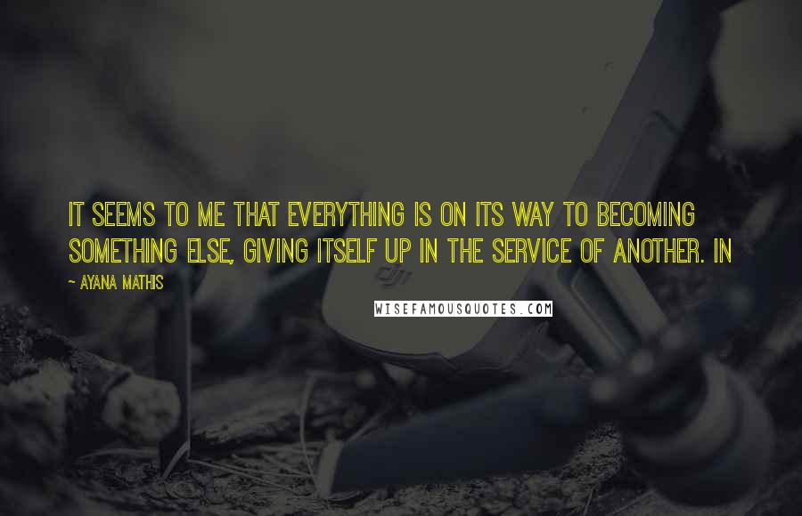 Ayana Mathis Quotes: It seems to me that everything is on its way to becoming something else, giving itself up in the service of another. In