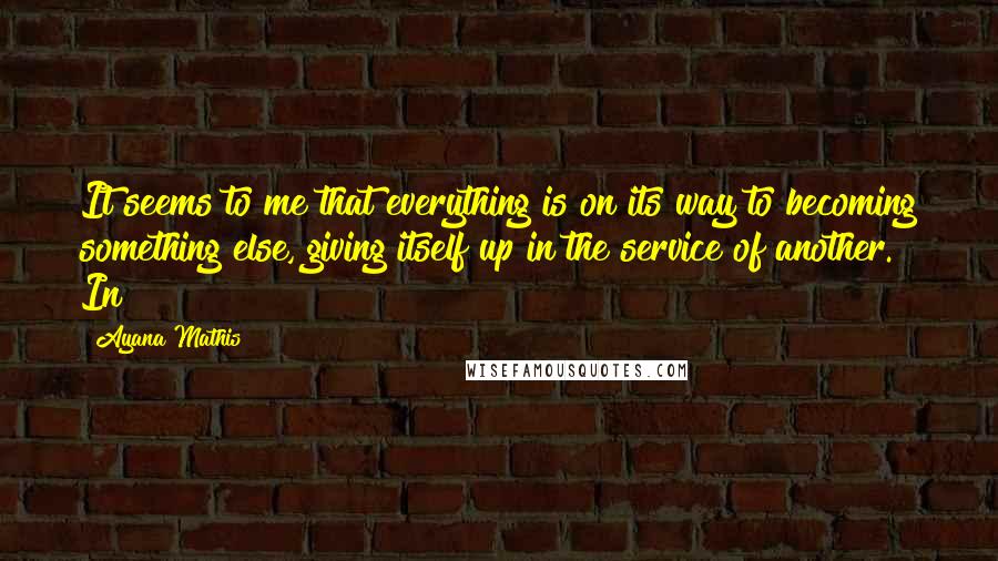 Ayana Mathis Quotes: It seems to me that everything is on its way to becoming something else, giving itself up in the service of another. In