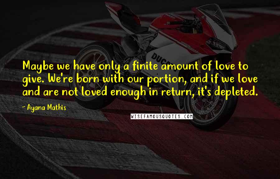 Ayana Mathis Quotes: Maybe we have only a finite amount of love to give. We're born with our portion, and if we love and are not loved enough in return, it's depleted.