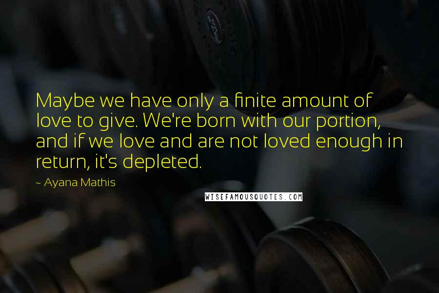 Ayana Mathis Quotes: Maybe we have only a finite amount of love to give. We're born with our portion, and if we love and are not loved enough in return, it's depleted.