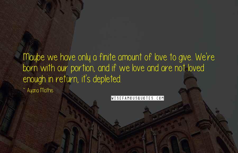 Ayana Mathis Quotes: Maybe we have only a finite amount of love to give. We're born with our portion, and if we love and are not loved enough in return, it's depleted.