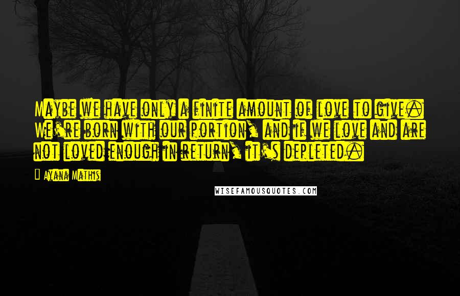 Ayana Mathis Quotes: Maybe we have only a finite amount of love to give. We're born with our portion, and if we love and are not loved enough in return, it's depleted.