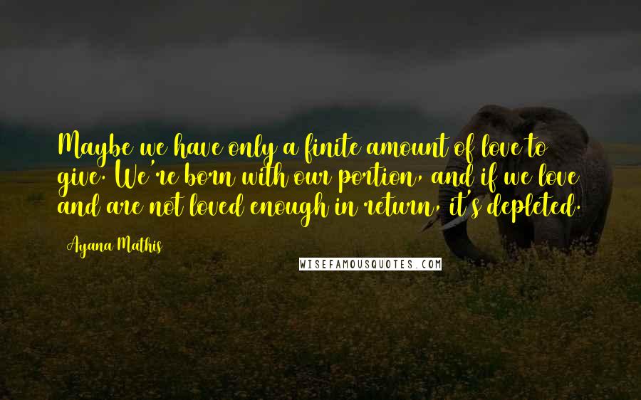 Ayana Mathis Quotes: Maybe we have only a finite amount of love to give. We're born with our portion, and if we love and are not loved enough in return, it's depleted.