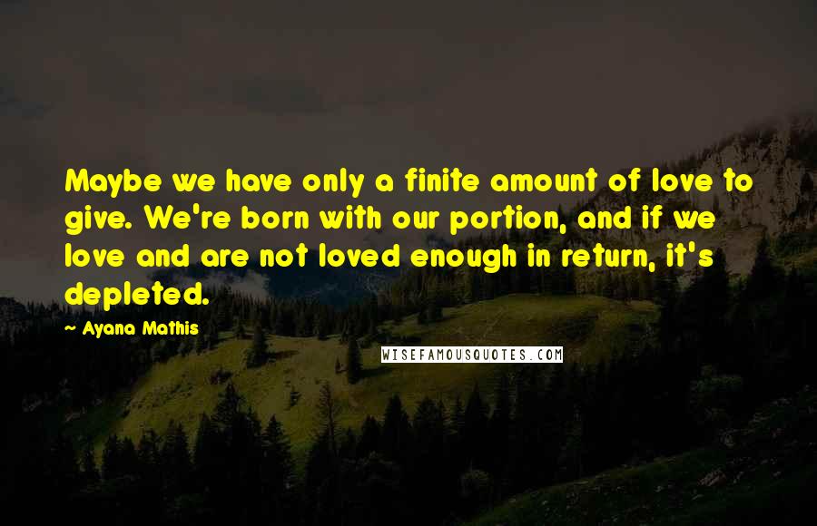 Ayana Mathis Quotes: Maybe we have only a finite amount of love to give. We're born with our portion, and if we love and are not loved enough in return, it's depleted.