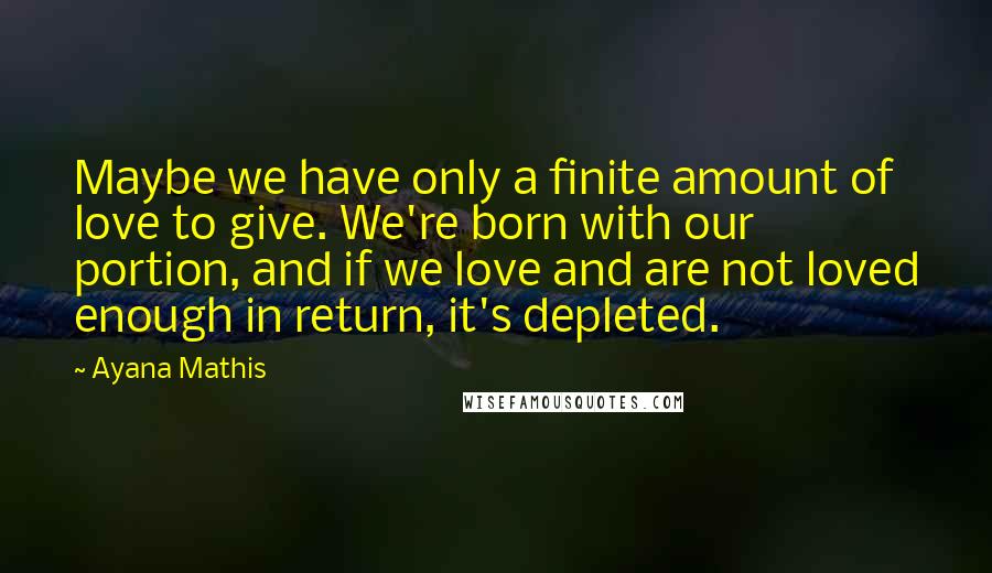 Ayana Mathis Quotes: Maybe we have only a finite amount of love to give. We're born with our portion, and if we love and are not loved enough in return, it's depleted.