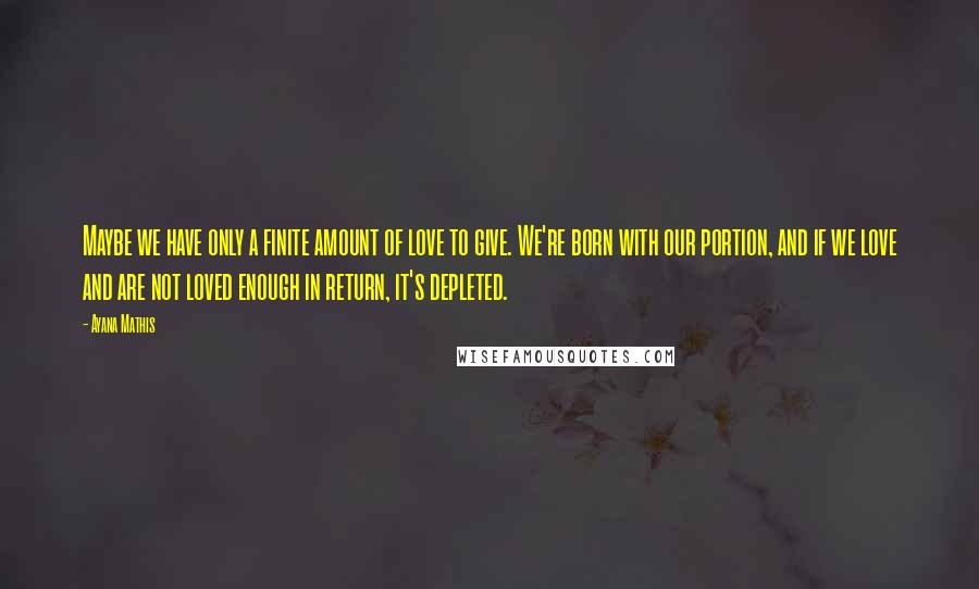 Ayana Mathis Quotes: Maybe we have only a finite amount of love to give. We're born with our portion, and if we love and are not loved enough in return, it's depleted.