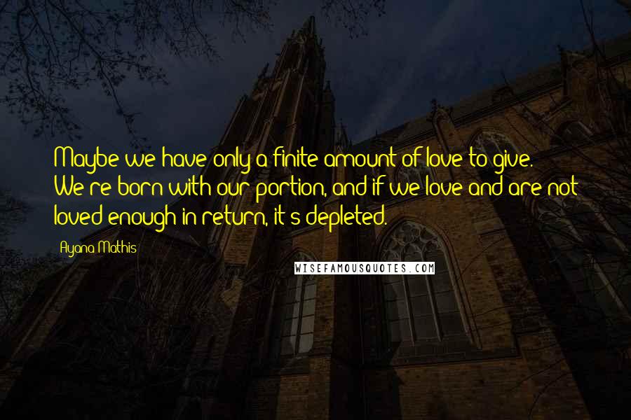 Ayana Mathis Quotes: Maybe we have only a finite amount of love to give. We're born with our portion, and if we love and are not loved enough in return, it's depleted.