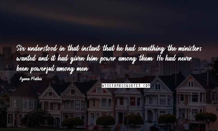 Ayana Mathis Quotes: Six understood in that instant that he had something the ministers wanted and it had given him power among them. He had never been powerful among men.