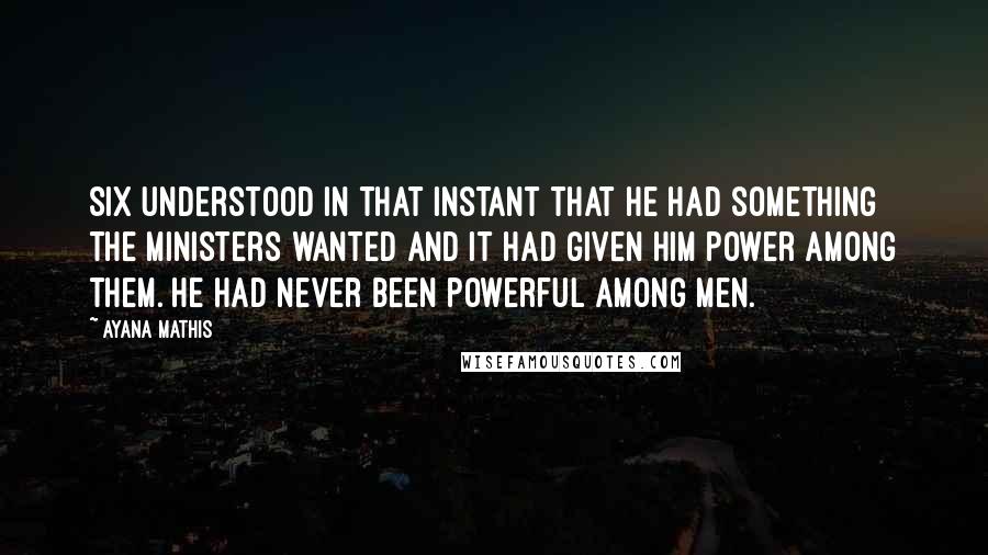 Ayana Mathis Quotes: Six understood in that instant that he had something the ministers wanted and it had given him power among them. He had never been powerful among men.