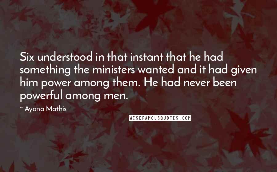 Ayana Mathis Quotes: Six understood in that instant that he had something the ministers wanted and it had given him power among them. He had never been powerful among men.