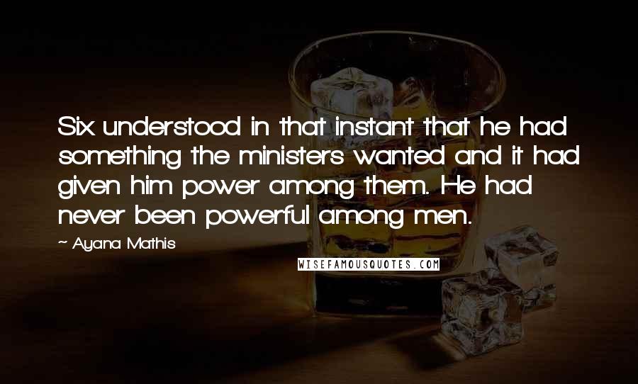 Ayana Mathis Quotes: Six understood in that instant that he had something the ministers wanted and it had given him power among them. He had never been powerful among men.