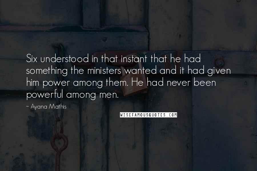 Ayana Mathis Quotes: Six understood in that instant that he had something the ministers wanted and it had given him power among them. He had never been powerful among men.