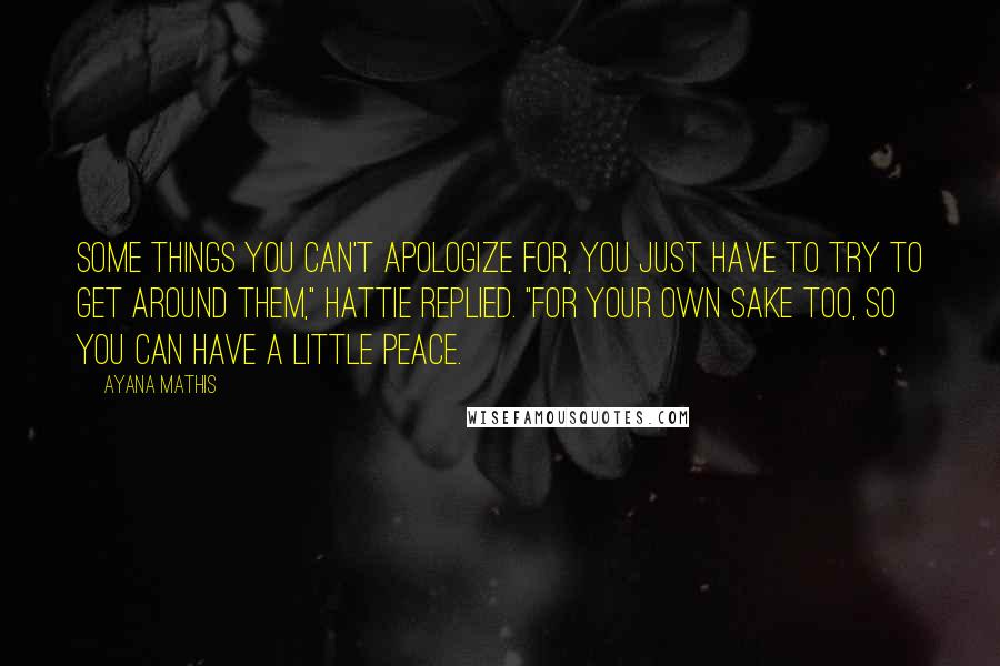 Ayana Mathis Quotes: Some things you can't apologize for, you just have to try to get around them," Hattie replied. "For your own sake too, so you can have a little peace.