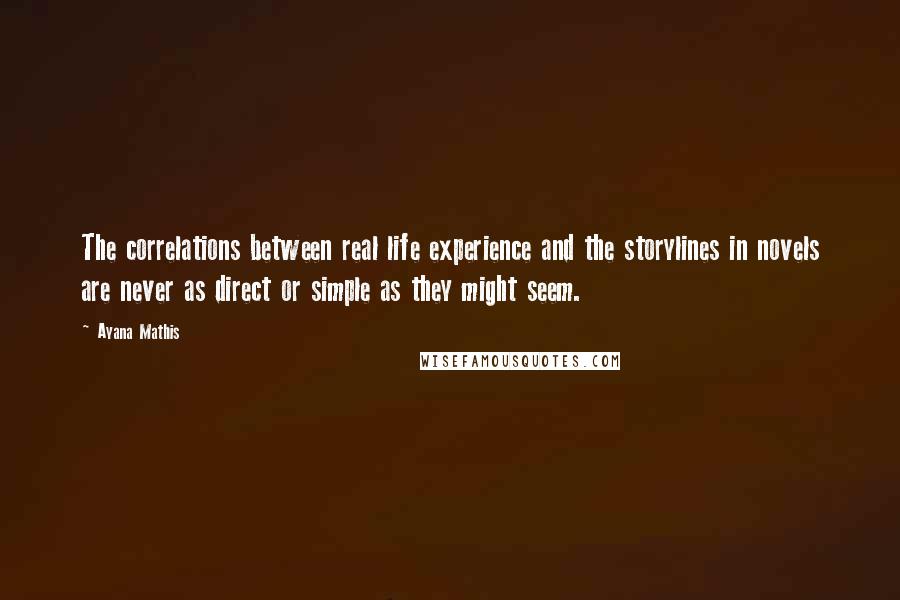 Ayana Mathis Quotes: The correlations between real life experience and the storylines in novels are never as direct or simple as they might seem.