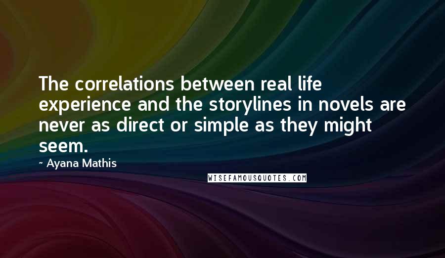 Ayana Mathis Quotes: The correlations between real life experience and the storylines in novels are never as direct or simple as they might seem.