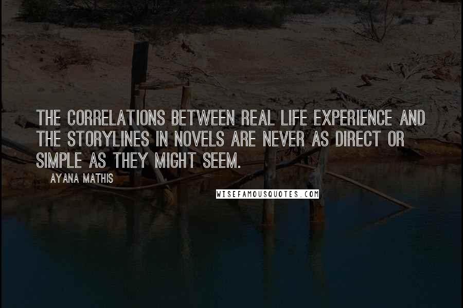 Ayana Mathis Quotes: The correlations between real life experience and the storylines in novels are never as direct or simple as they might seem.