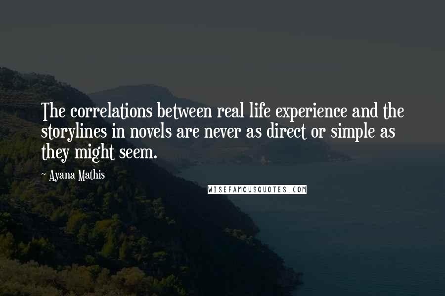 Ayana Mathis Quotes: The correlations between real life experience and the storylines in novels are never as direct or simple as they might seem.