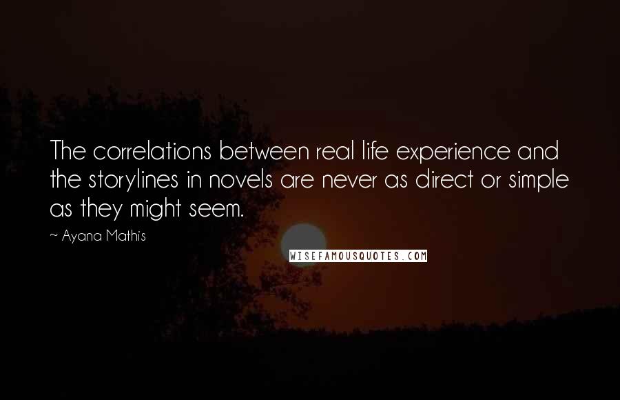Ayana Mathis Quotes: The correlations between real life experience and the storylines in novels are never as direct or simple as they might seem.